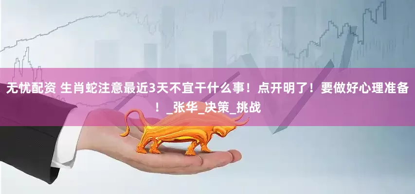 无忧配资 生肖蛇注意最近3天不宜干什么事！点开明了！要做好心理准备！_张华_决策_挑战