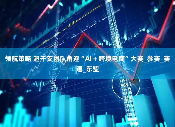 领航策略 超千支团队角逐“AI＋跨境电商”大赛_参赛_赛道_东盟