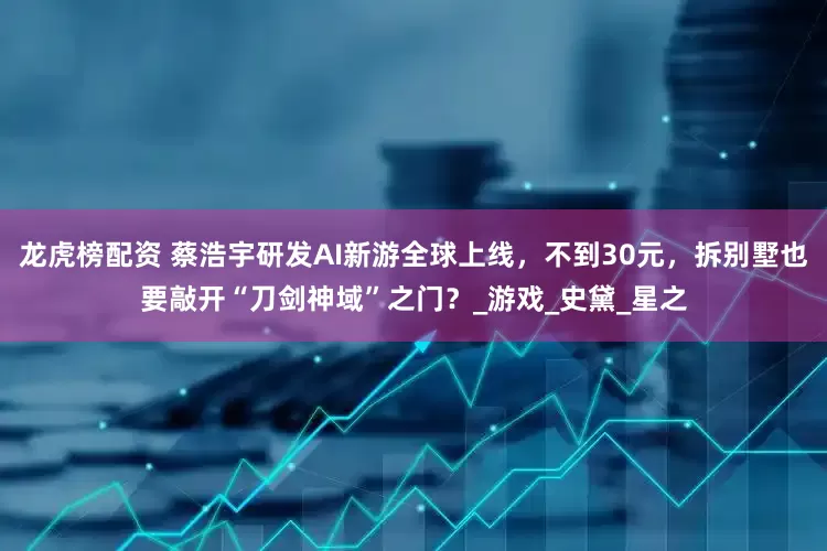 龙虎榜配资 蔡浩宇研发AI新游全球上线，不到30元，拆别墅也要敲开“刀剑神域”之门？_游戏_史黛_星之