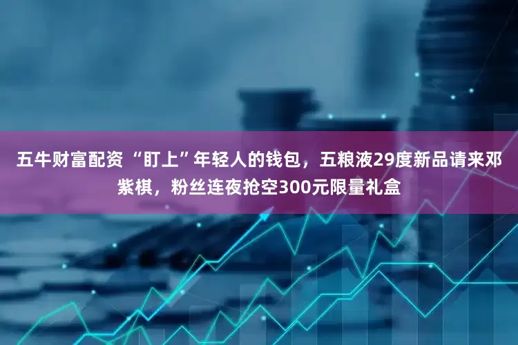 五牛财富配资 “盯上”年轻人的钱包，五粮液29度新品请来邓紫棋，粉丝连夜抢空300元限量礼盒