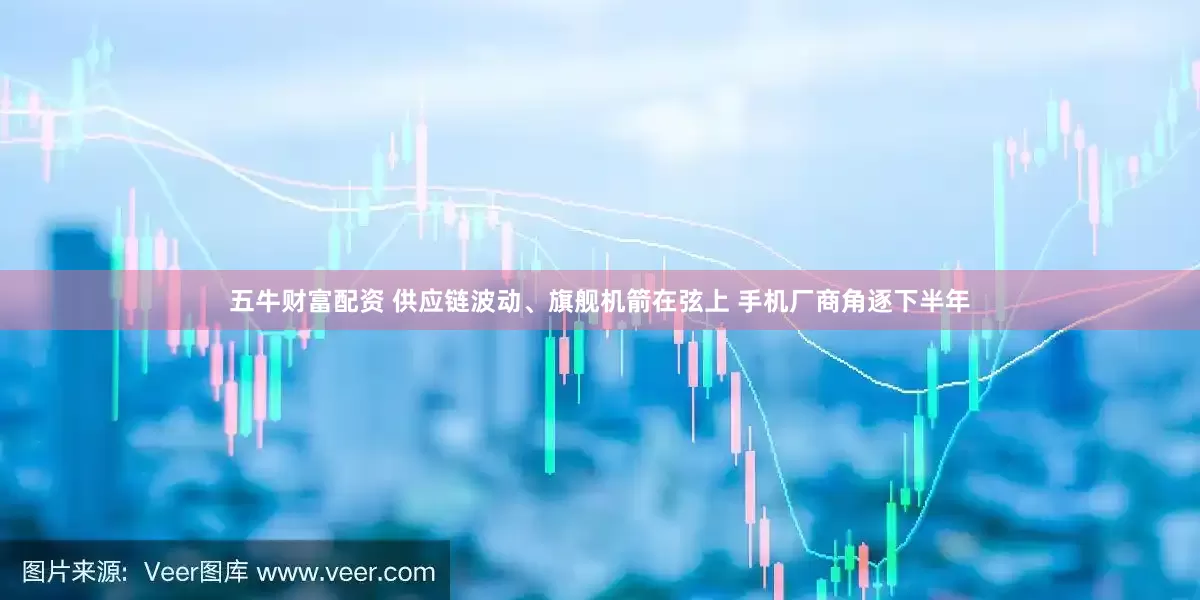 五牛财富配资 供应链波动、旗舰机箭在弦上 手机厂商角逐下半年