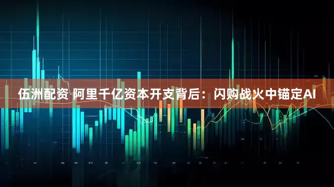伍洲配资 阿里千亿资本开支背后：闪购战火中锚定AI