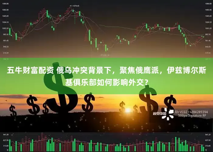 五牛财富配资 俄乌冲突背景下，聚焦俄鹰派，伊兹博尔斯基俱乐部如何影响外交？
