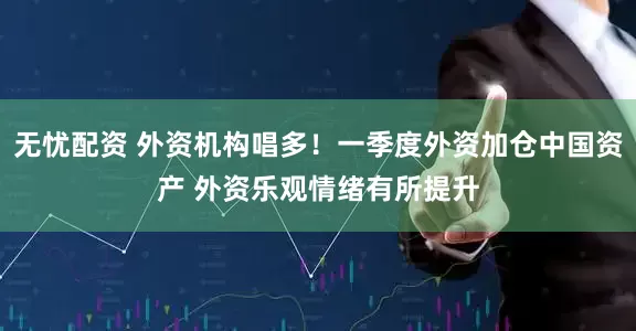 无忧配资 外资机构唱多！一季度外资加仓中国资产 外资乐观情绪有所提升